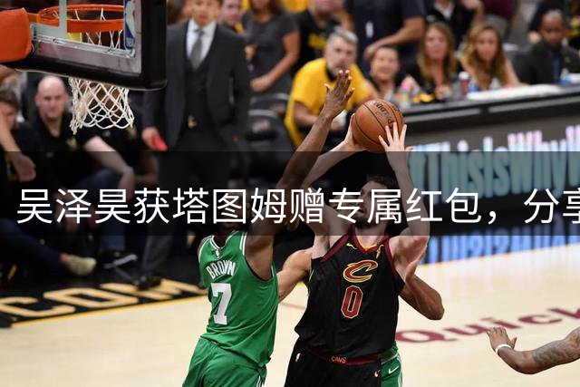 吴泽昊获塔图姆赠专属红包，分享合影见证暖心时刻